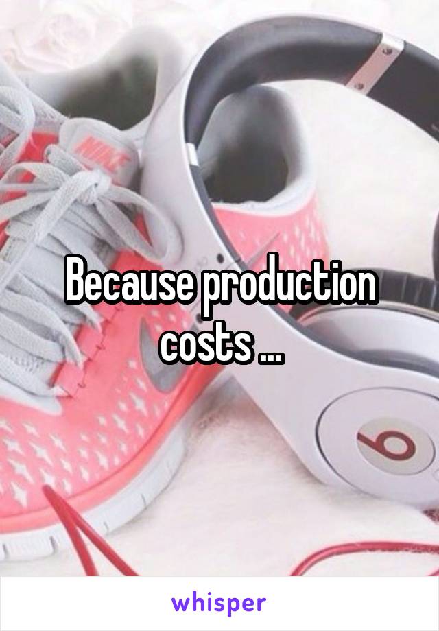 Because production costs ...