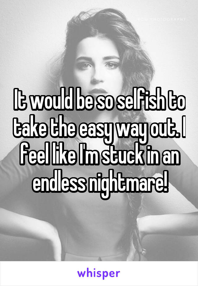 It would be so selfish to take the easy way out. I feel like I'm stuck in an endless nightmare!