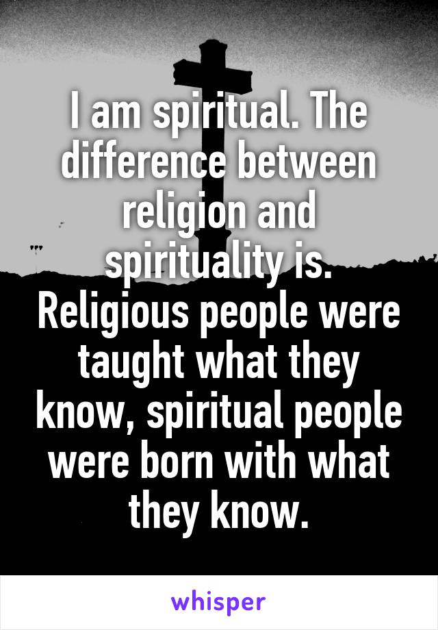 I am spiritual. The difference between religion and spirituality is. Religious people were taught what they know, spiritual people were born with what they know.