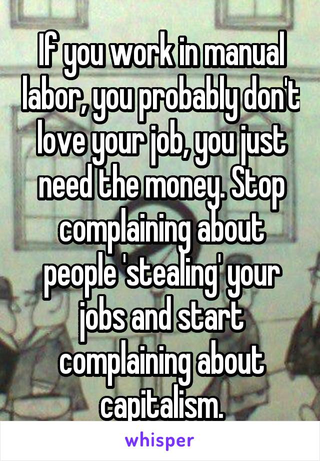 If you work in manual labor, you probably don't love your job, you just need the money. Stop complaining about people 'stealing' your jobs and start complaining about capitalism.