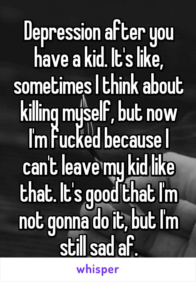 Depression after you have a kid. It's like, sometimes I think about killing myself, but now I'm fucked because I can't leave my kid like that. It's good that I'm not gonna do it, but I'm still sad af.