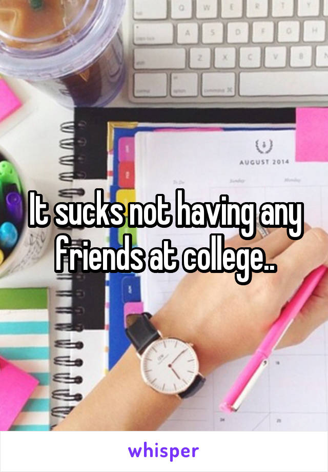 It sucks not having any friends at college..