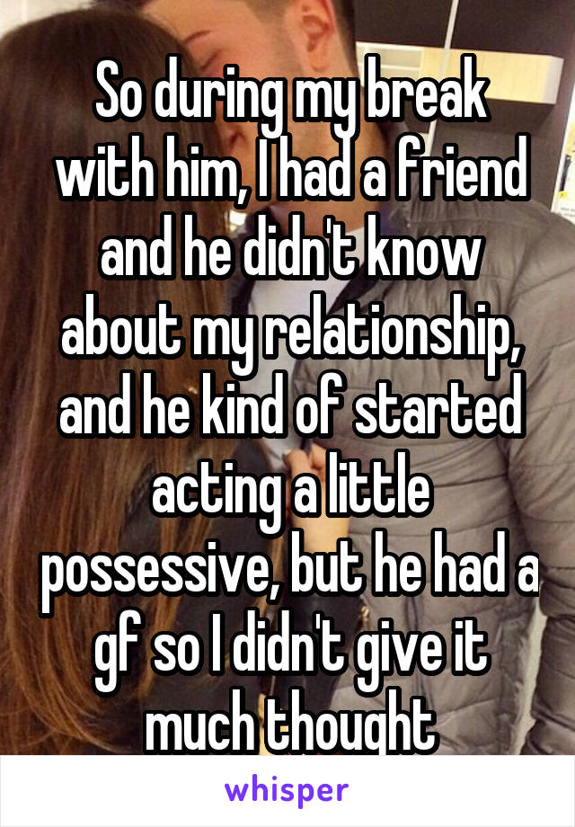 So during my break with him, I had a friend and he didn't know about my relationship, and he kind of started acting a little possessive, but he had a gf so I didn't give it much thought