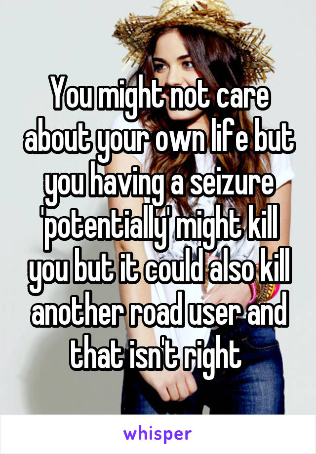 You might not care about your own life but you having a seizure 'potentially' might kill you but it could also kill another road user and that isn't right 