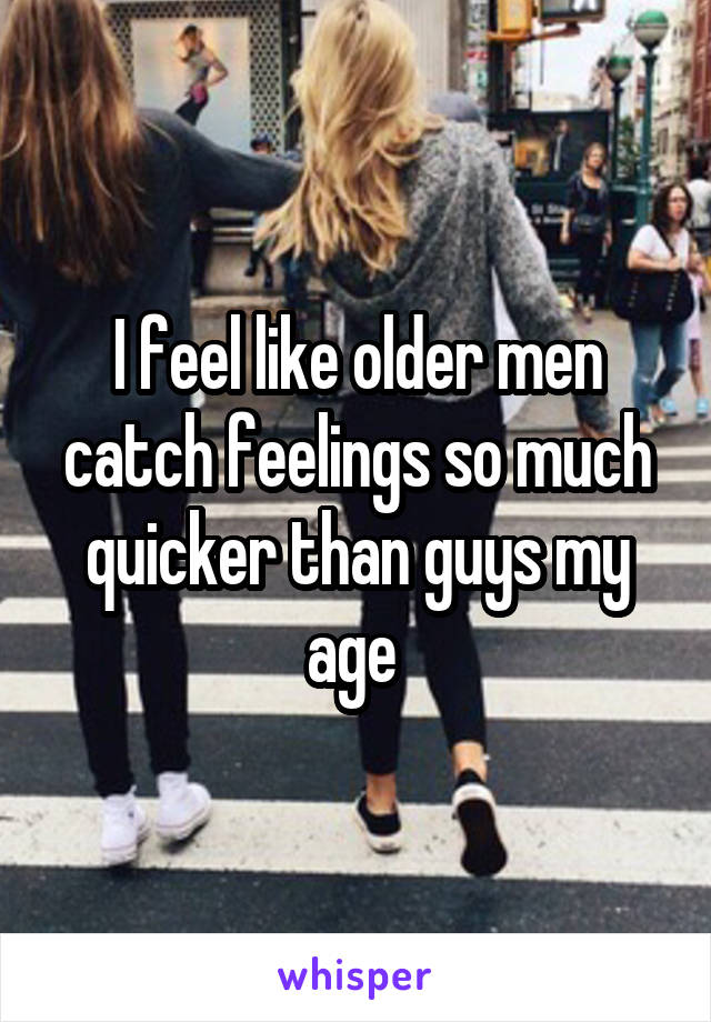 I feel like older men catch feelings so much quicker than guys my age 