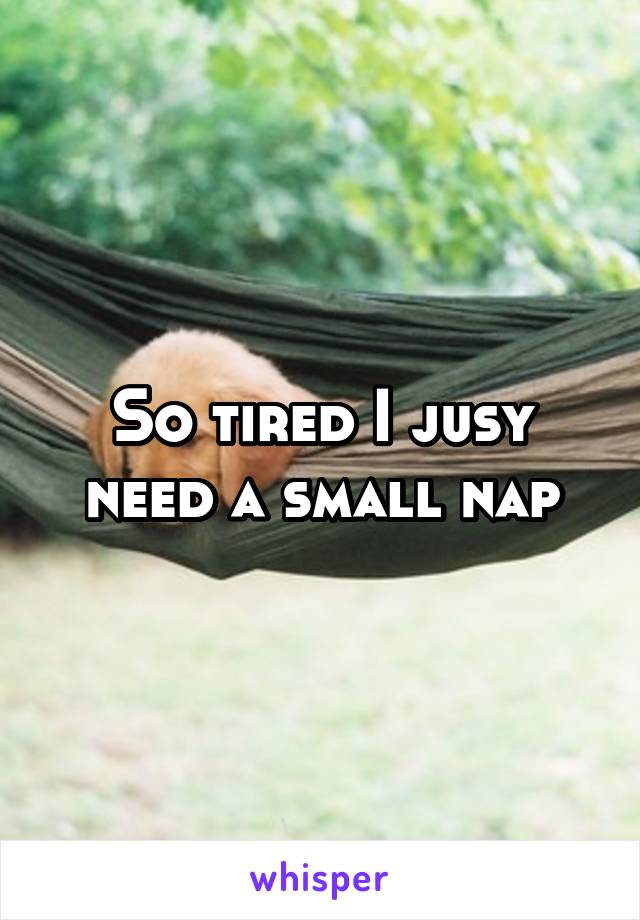 So tired I jusy need a small nap
