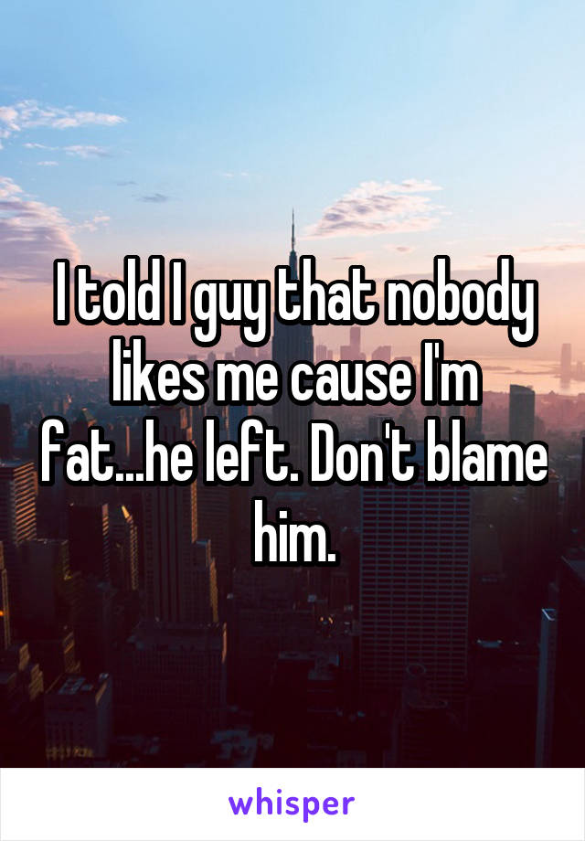 I told I guy that nobody likes me cause I'm fat...he left. Don't blame him.