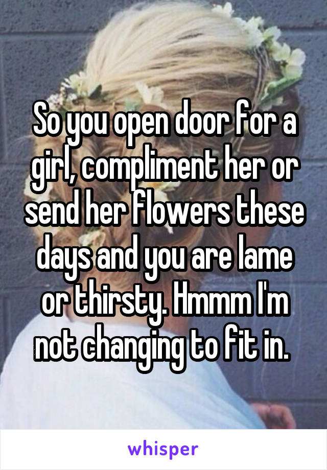 So you open door for a girl, compliment her or send her flowers these days and you are lame or thirsty. Hmmm I'm not changing to fit in. 