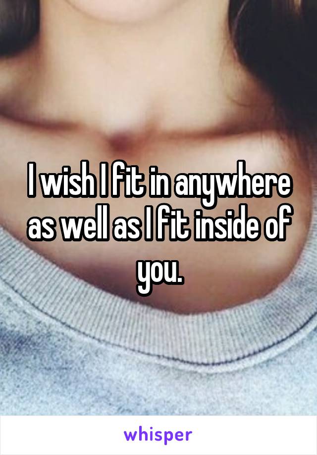 I wish I fit in anywhere as well as I fit inside of you.