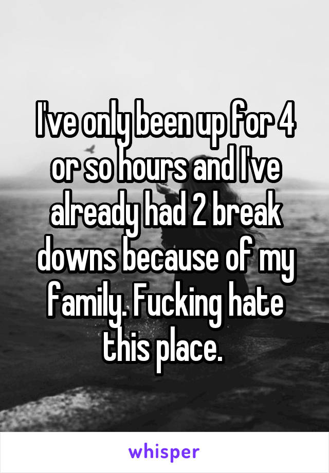 I've only been up for 4 or so hours and I've already had 2 break downs because of my family. Fucking hate this place. 