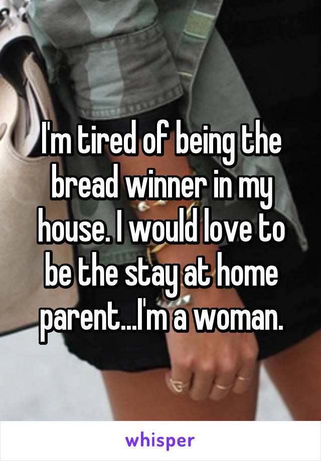 I'm tired of being the bread winner in my house. I would love to be the stay at home parent...I'm a woman.