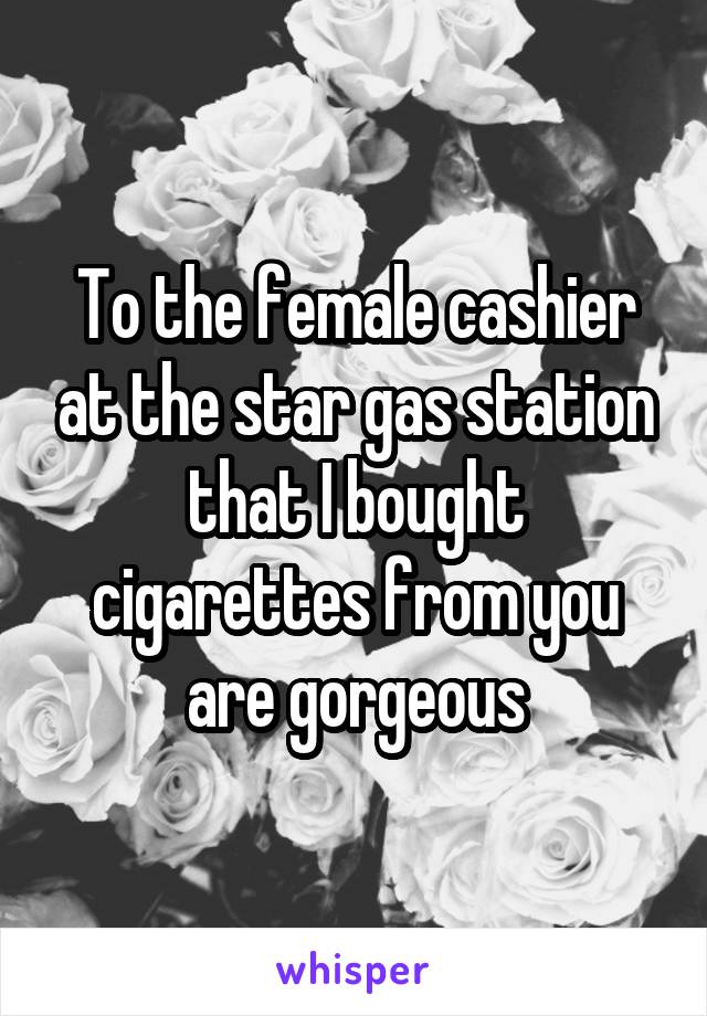 To the female cashier at the star gas station that I bought cigarettes from you are gorgeous