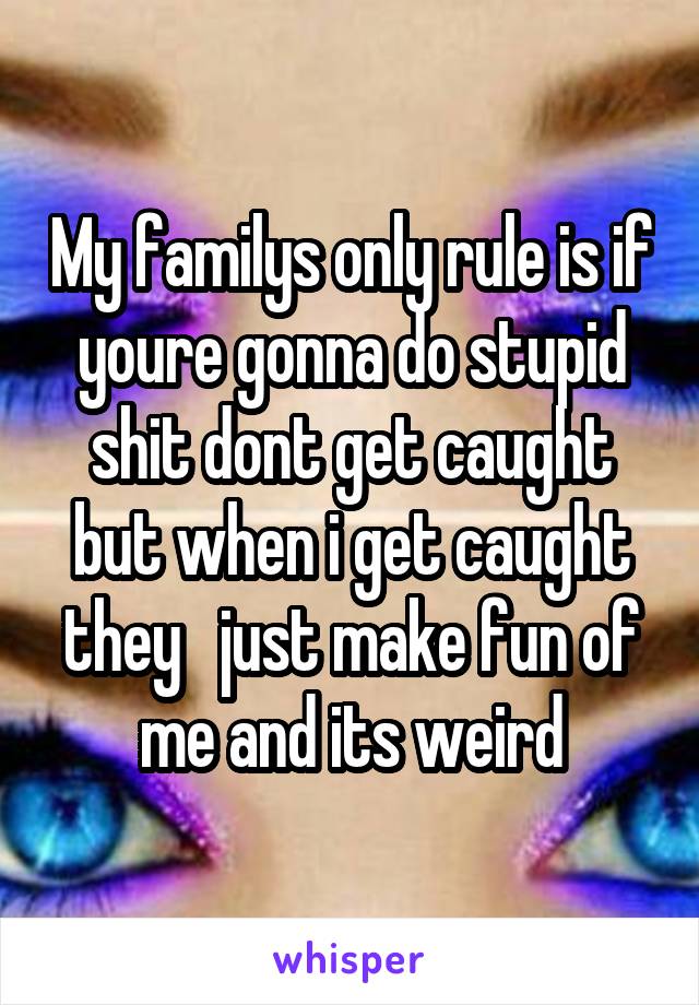 My familys only rule is if youre gonna do stupid shit dont get caught but when i get caught they   just make fun of me and its weird