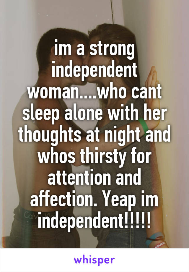 im a strong independent woman....who cant sleep alone with her thoughts at night and whos thirsty for attention and affection. Yeap im independent!!!!!