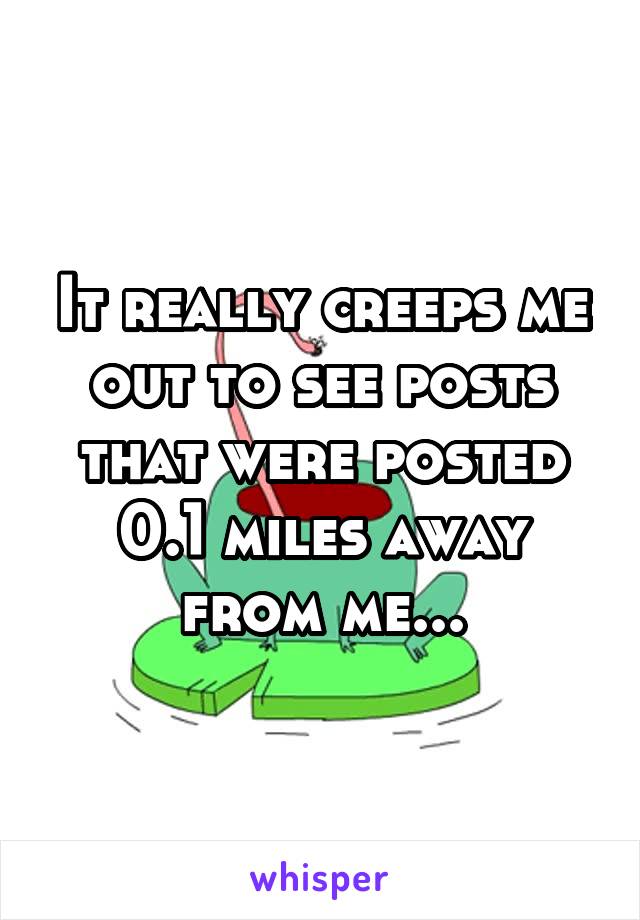 It really creeps me out to see posts that were posted 0.1 miles away from me...