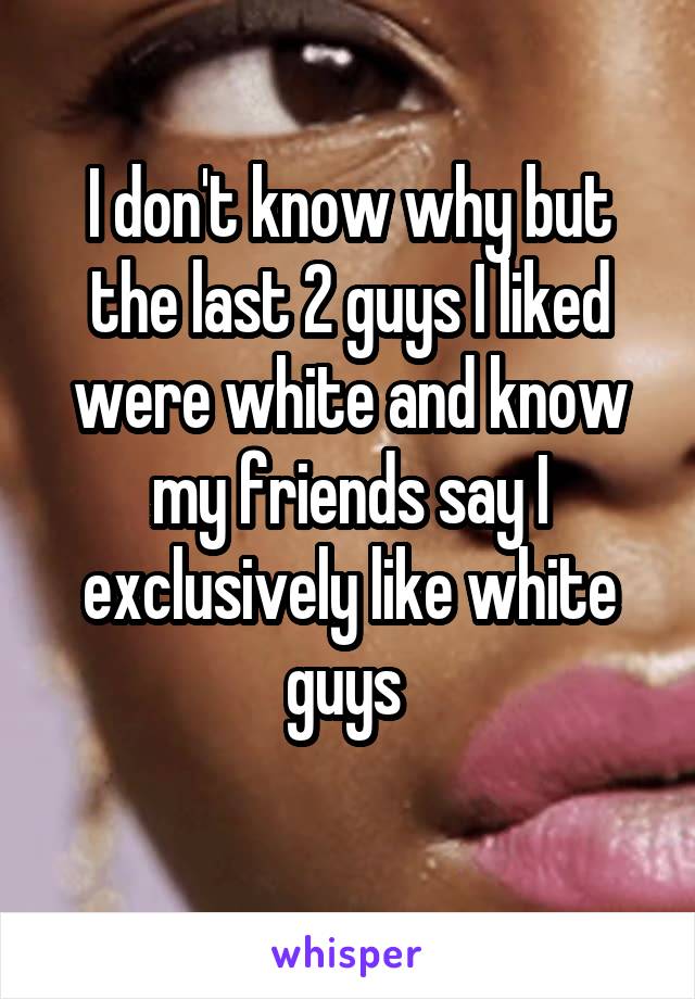 I don't know why but the last 2 guys I liked were white and know my friends say I exclusively like white guys 
