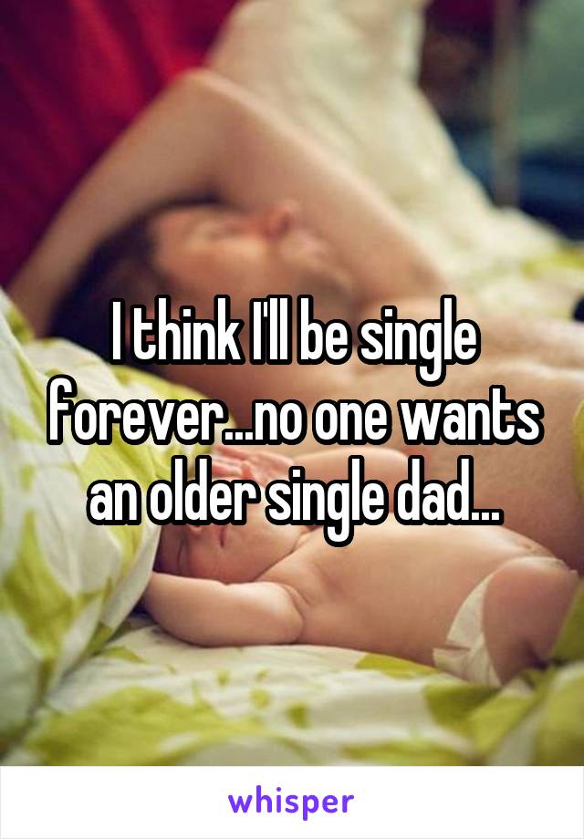 I think I'll be single forever...no one wants an older single dad...
