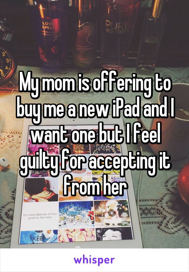 My mom is offering to buy me a new iPad and I want one but I feel guilty for accepting it from her
