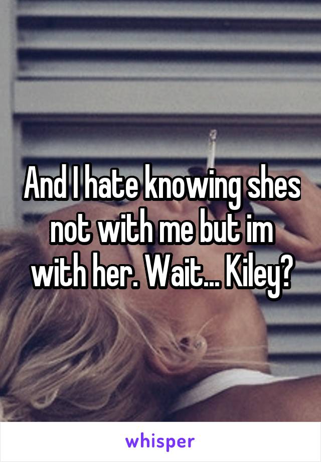 And I hate knowing shes not with me but im with her. Wait... Kiley?