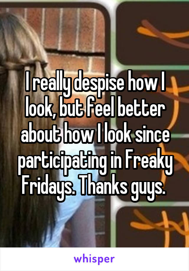 I really despise how I look, but feel better about how I look since participating in Freaky Fridays. Thanks guys. 