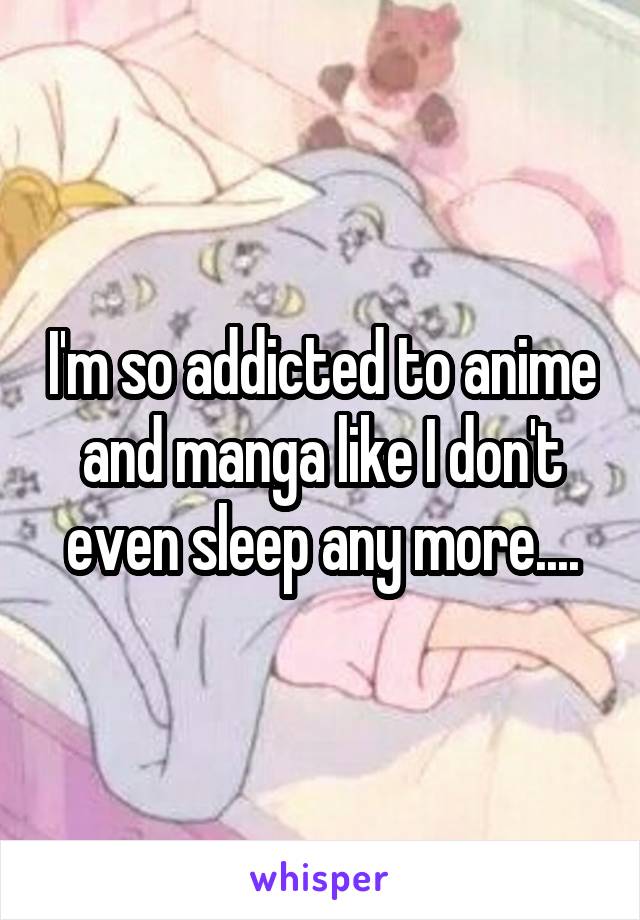 I'm so addicted to anime and manga like I don't even sleep any more....