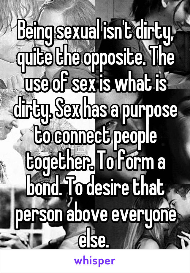 Being sexual isn't dirty, quite the opposite. The use of sex is what is dirty. Sex has a purpose to connect people together. To form a bond. To desire that person above everyone else. 