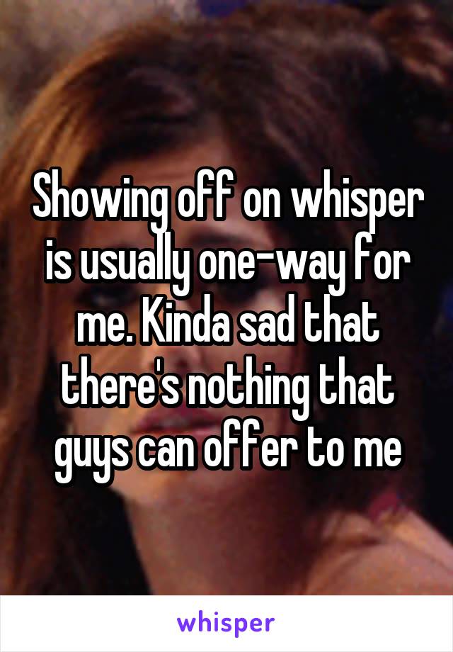 Showing off on whisper is usually one-way for me. Kinda sad that there's nothing that guys can offer to me
