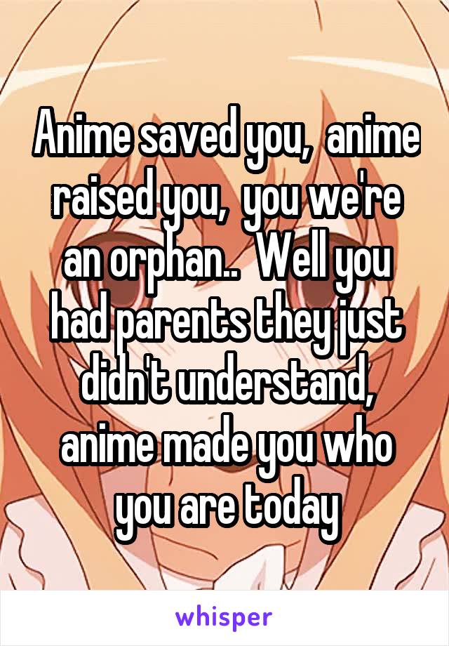 Anime saved you,  anime raised you,  you we're an orphan..  Well you had parents they just didn't understand, anime made you who you are today