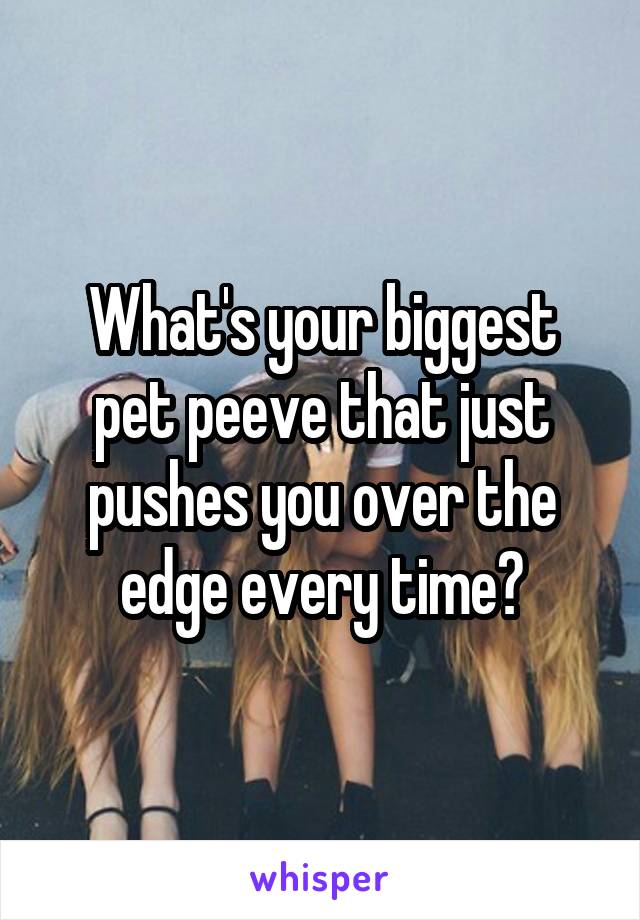What's your biggest pet peeve that just pushes you over the edge every time?