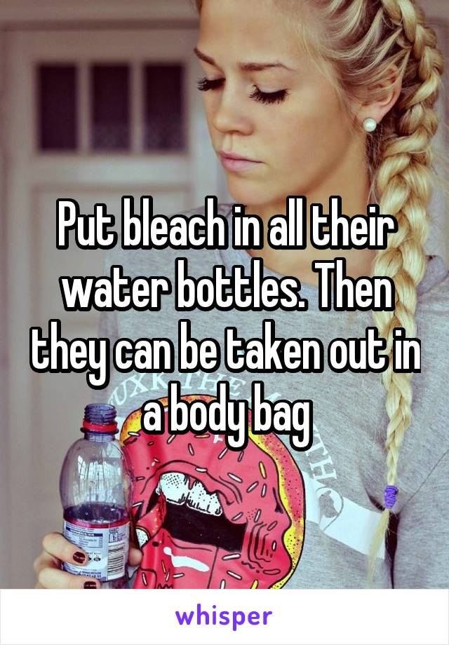 Put bleach in all their water bottles. Then they can be taken out in a body bag