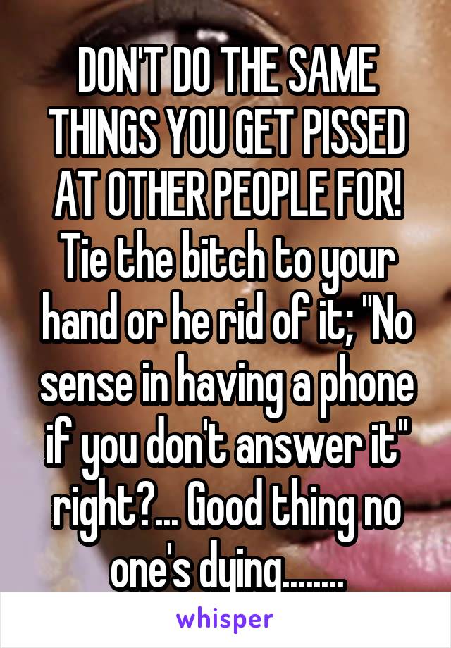 DON'T DO THE SAME THINGS YOU GET PISSED AT OTHER PEOPLE FOR! Tie the bitch to your hand or he rid of it; "No sense in having a phone if you don't answer it" right?... Good thing no one's dying........