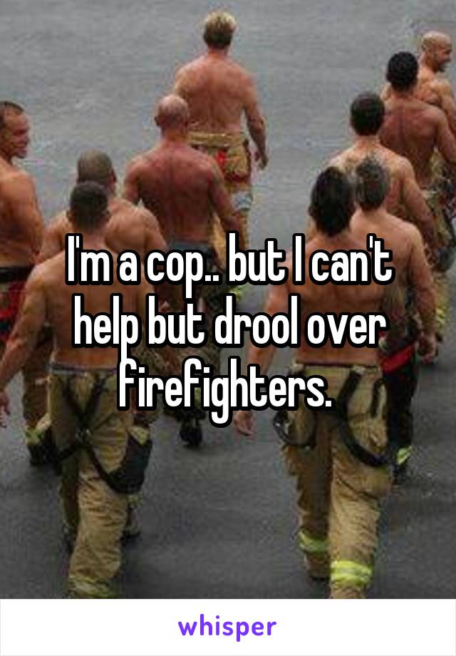 I'm a cop.. but I can't help but drool over firefighters. 