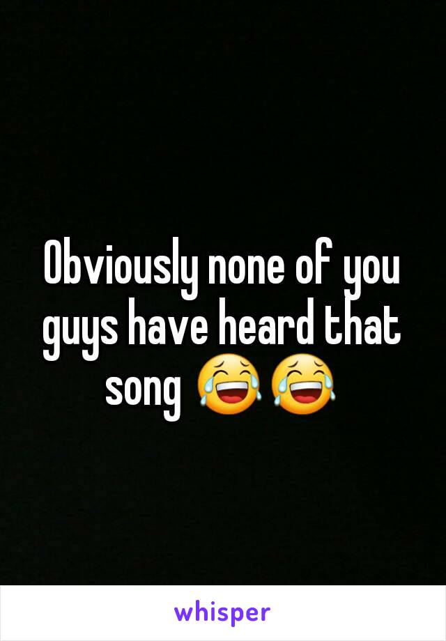 Obviously none of you guys have heard that song 😂😂