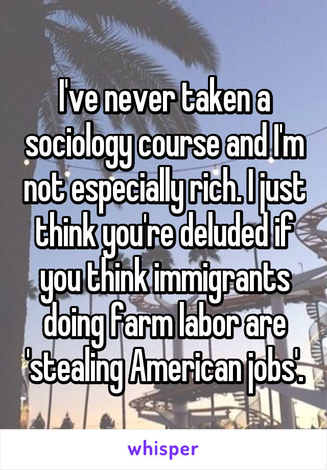 I've never taken a sociology course and I'm not especially rich. I just think you're deluded if you think immigrants doing farm labor are 'stealing American jobs'.