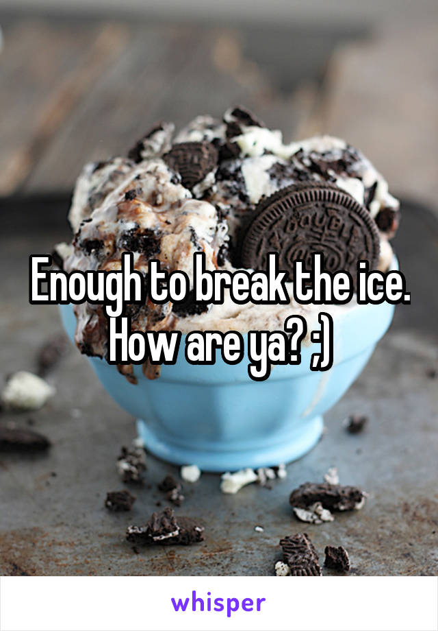 Enough to break the ice. How are ya? ;)