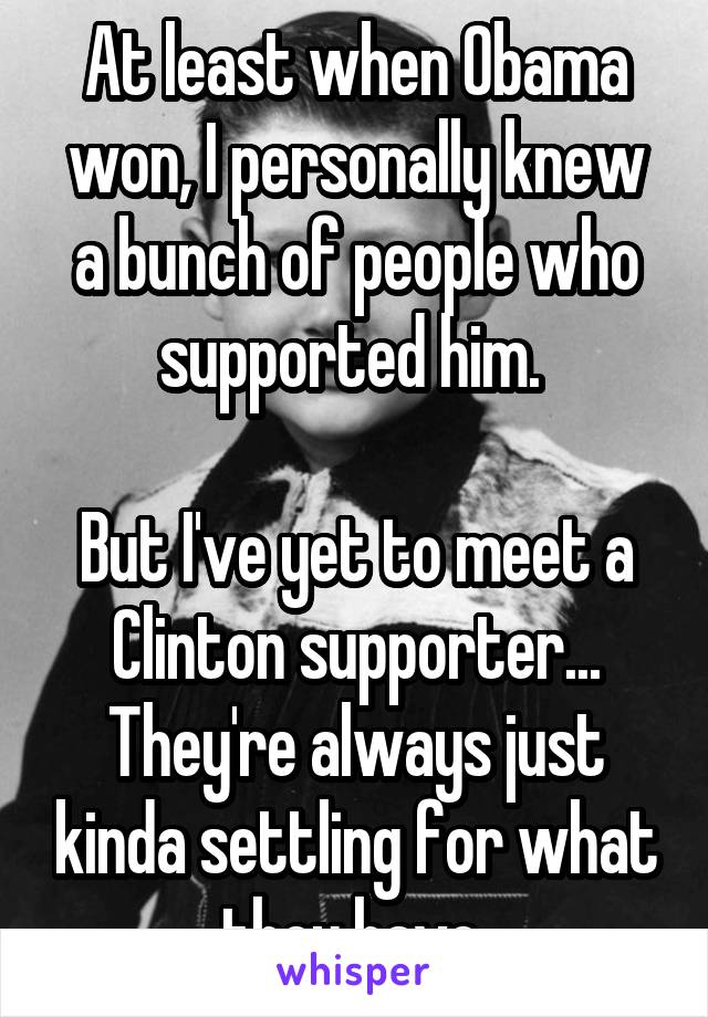 At least when Obama won, I personally knew a bunch of people who supported him. 

But I've yet to meet a Clinton supporter... They're always just kinda settling for what they have 