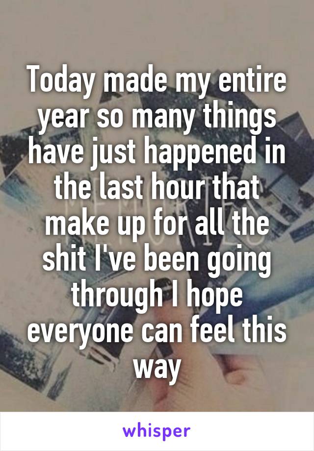Today made my entire year so many things have just happened in the last hour that make up for all the shit I've been going through I hope everyone can feel this way