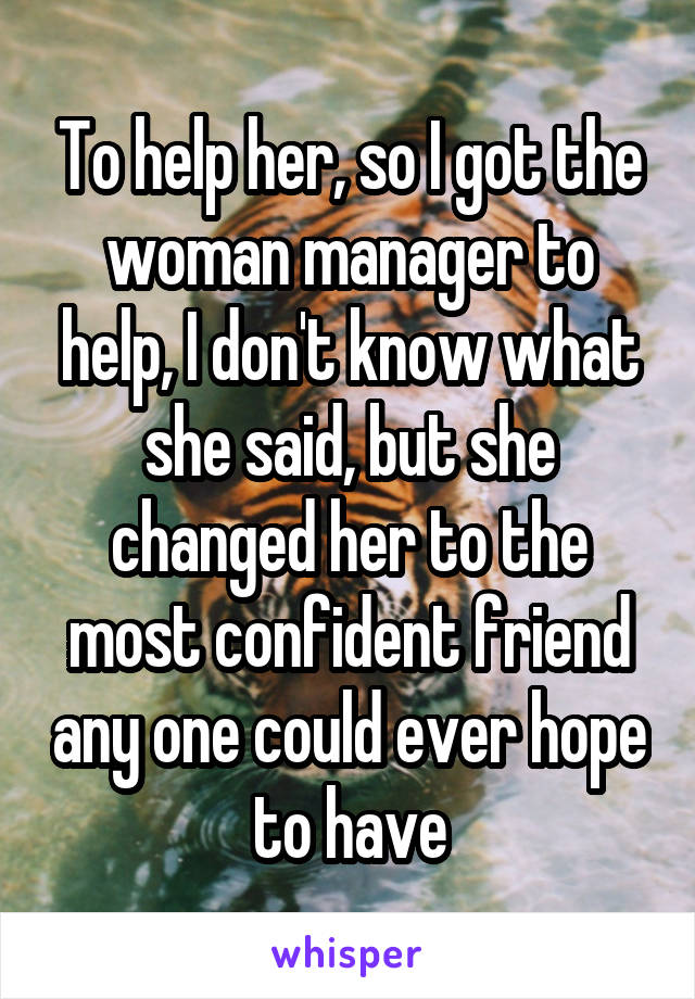 To help her, so I got the woman manager to help, I don't know what she said, but she changed her to the most confident friend any one could ever hope to have