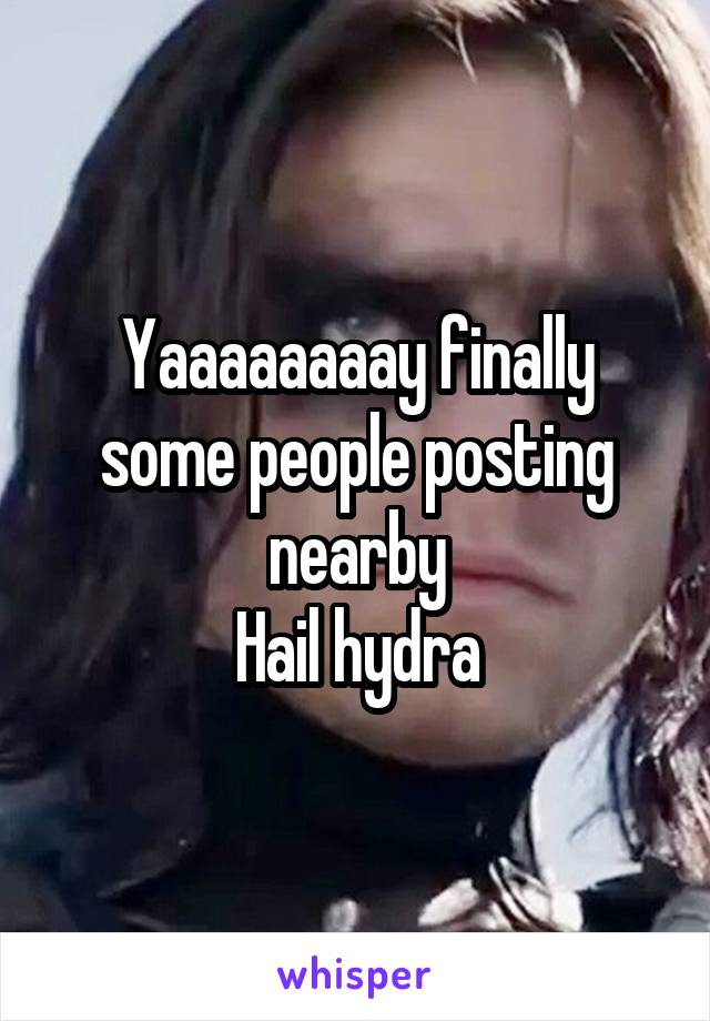 Yaaaaaaaay finally some people posting nearby
Hail hydra