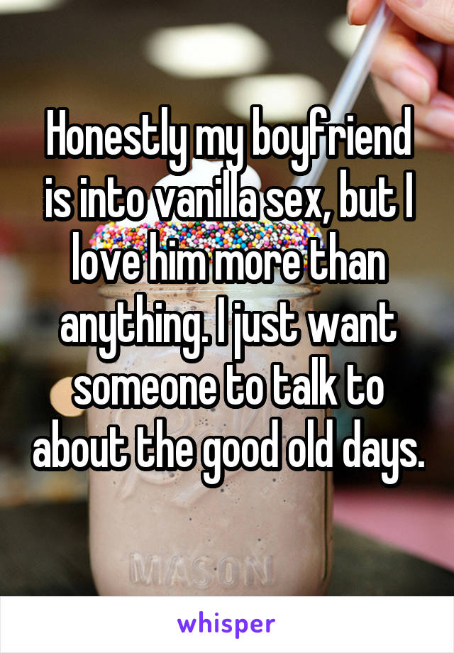 Honestly my boyfriend is into vanilla sex, but I love him more than anything. I just want someone to talk to about the good old days. 