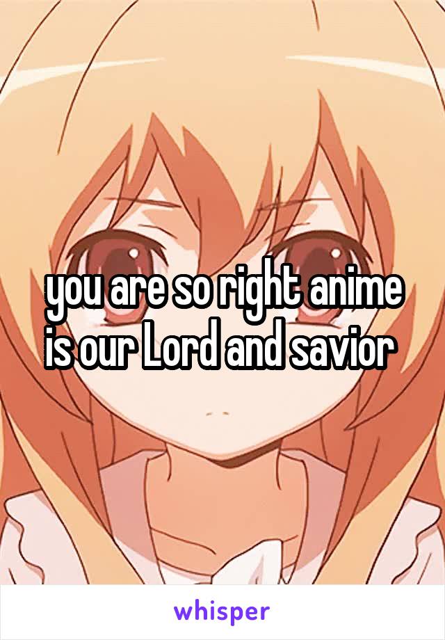 you are so right anime is our Lord and savior 