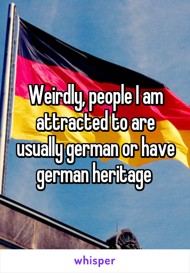 Weirdly, people I am attracted to are usually german or have german heritage 