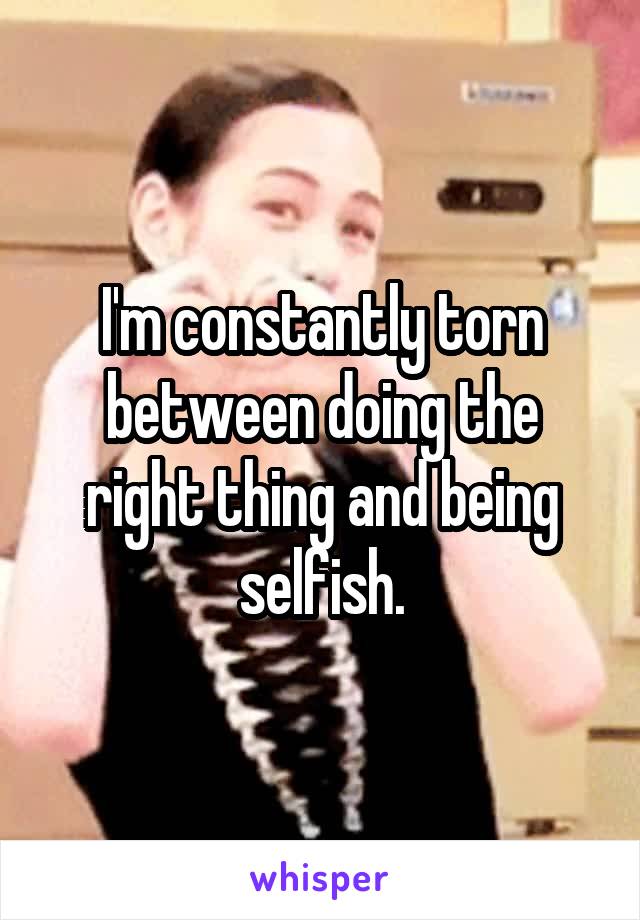 I'm constantly torn between doing the right thing and being selfish.