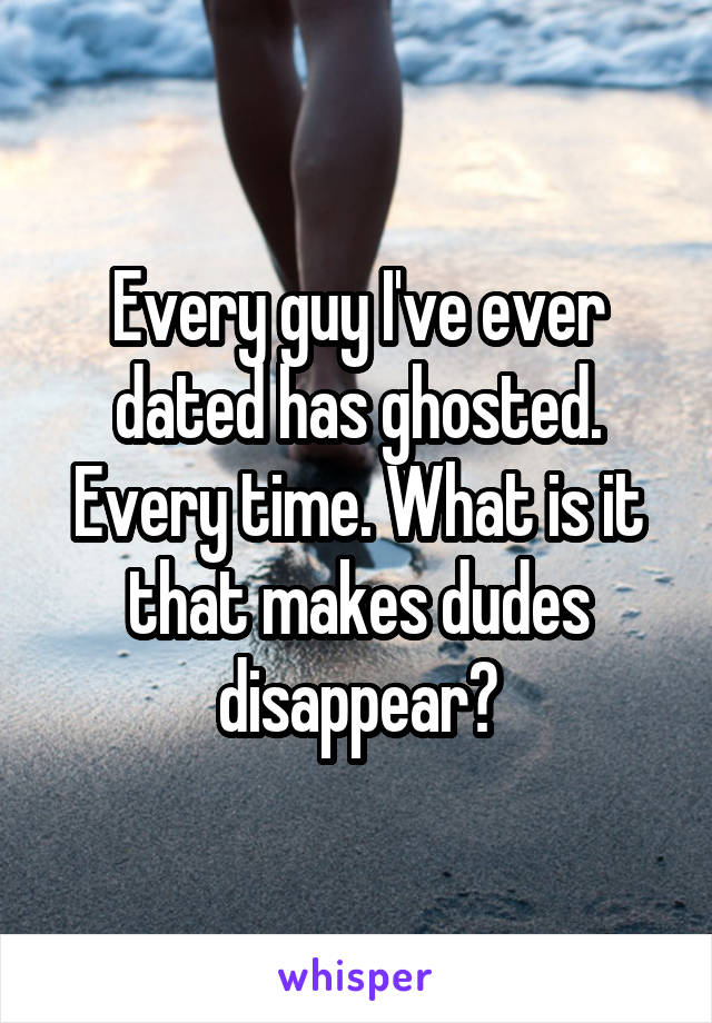 Every guy I've ever dated has ghosted. Every time. What is it that makes dudes disappear?