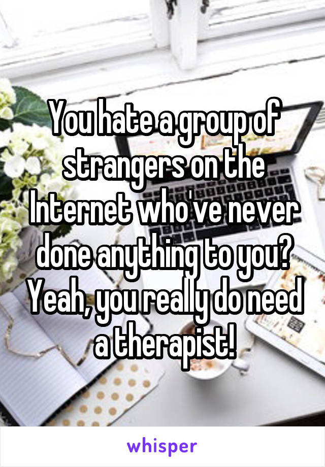 You hate a group of strangers on the Internet who've never done anything to you? Yeah, you really do need a therapist!