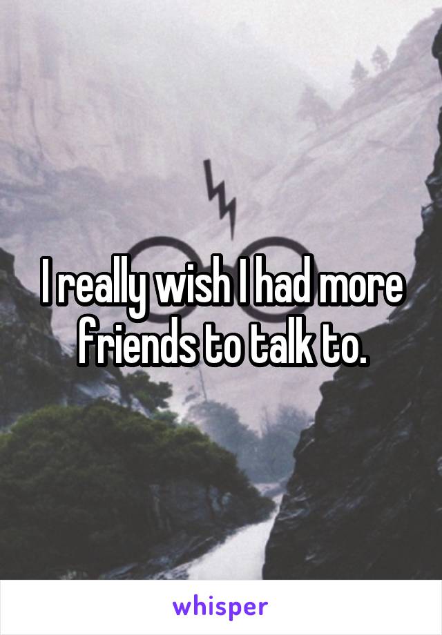 I really wish I had more friends to talk to.