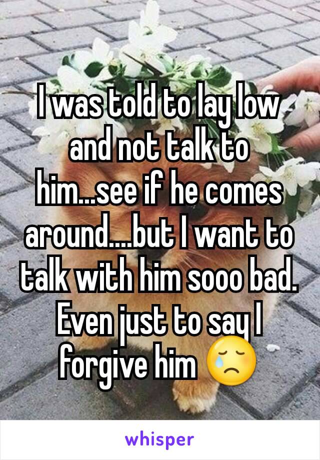 I was told to lay low and not talk to him...see if he comes around....but I want to talk with him sooo bad. Even just to say I forgive him 😢