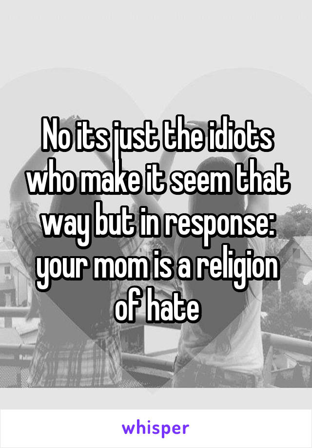 No its just the idiots who make it seem that way but in response: your mom is a religion of hate
