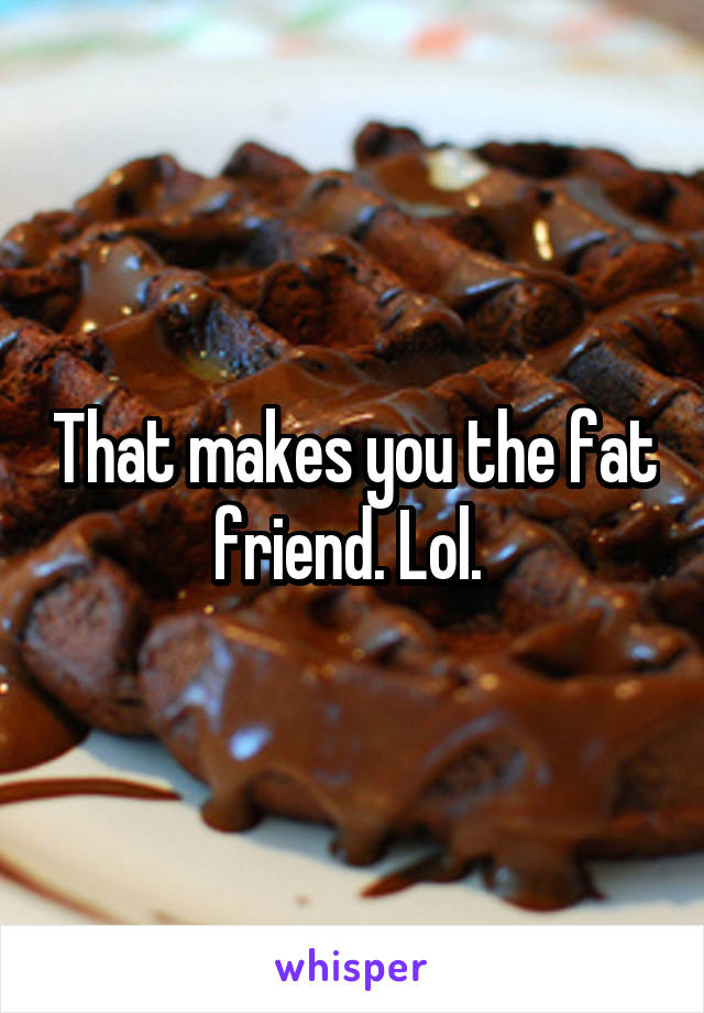 That makes you the fat friend. Lol. 