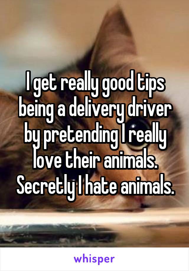 I get really good tips being a delivery driver by pretending I really love their animals. Secretly I hate animals.